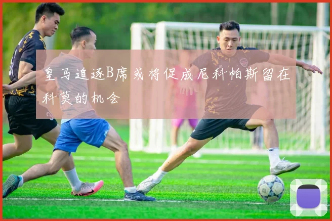 皇马追逐B席或将促成尼科帕斯留在科莫的机会