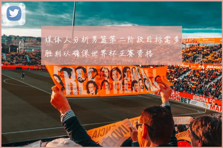 媒体人分析男篮第二阶段目标需多胜利以确保世界杯正赛资格