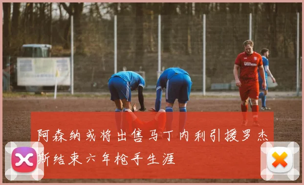 阿森纳或将出售马丁内利引援罗杰斯结束六年枪手生涯