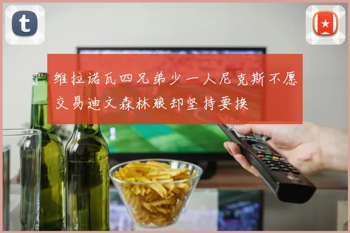 维拉诺瓦四兄弟少一人尼克斯不愿交易迪文森林狼却坚持要换