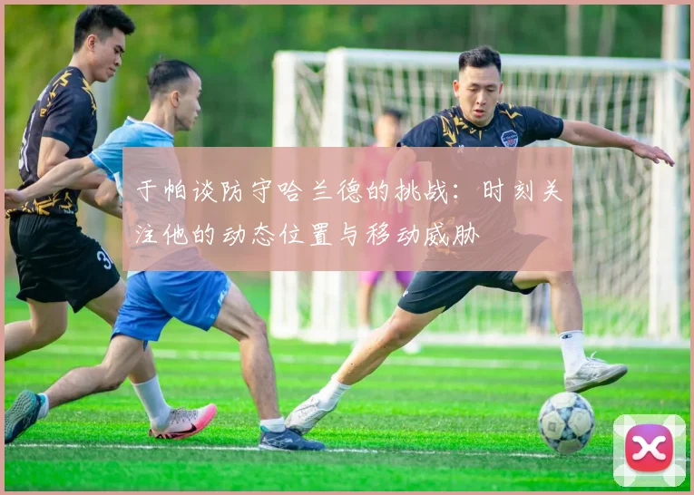 于帕谈防守哈兰德的挑战：时刻关注他的动态位置与移动威胁