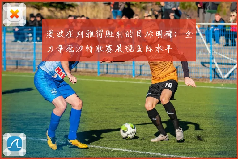 澳波在利雅得胜利的目标明确：全力争冠沙特联赛展现国际水平