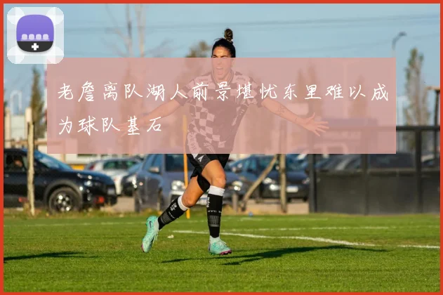 老詹离队湖人前景堪忧东里难以成为球队基石