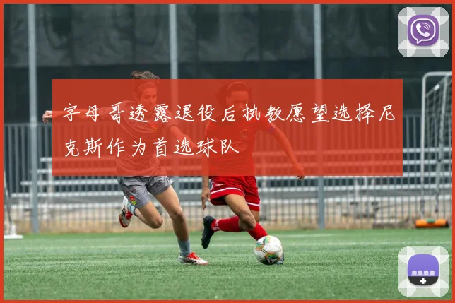 字母哥透露退役后执教愿望选择尼克斯作为首选球队