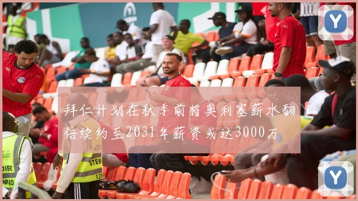 拜仁计划在秋季前将奥利塞薪水翻倍续约至2031年薪资或达3000万
