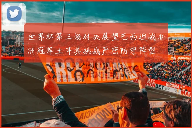 世界杯第三场对决展望巴西迎战非洲冠军土耳其挑战严密防守阵型