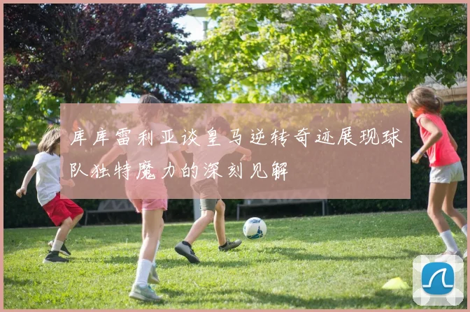 库库雷利亚谈皇马逆转奇迹展现球队独特魔力的深刻见解