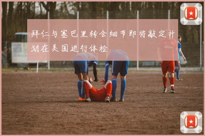 拜仁与塞巴里转会细节即将敲定计划在美国进行体检