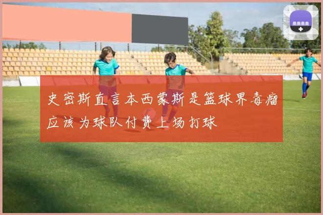 史密斯直言本西蒙斯是篮球界毒瘤应该为球队付费上场打球