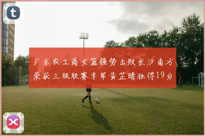 广东农工商女篮强势击败长沙南方荣获三级联赛季军黄芷晴独得19分助力胜利