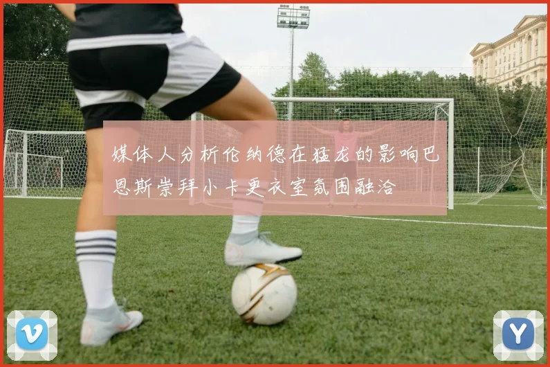 媒体人分析伦纳德在猛龙的影响巴恩斯崇拜小卡更衣室氛围融洽