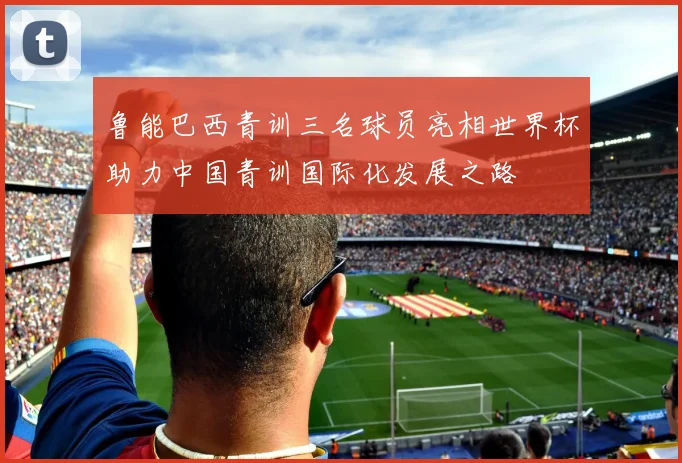 鲁能巴西青训三名球员亮相世界杯助力中国青训国际化发展之路