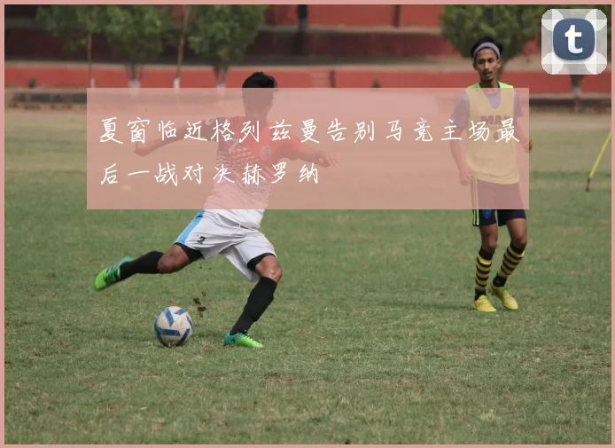 夏窗临近格列兹曼告别马竞主场最后一战对决赫罗纳